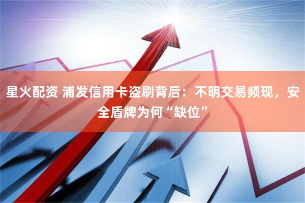 星火配资 浦发信用卡盗刷背后：不明交易频现，安全盾牌为何“缺位”