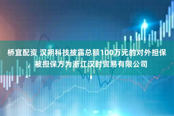桥宜配资 汉朔科技披露总额100万元的对外担保，被担保方为浙江汉时贸易有限公司
