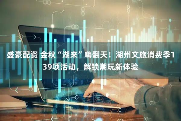 盛豪配资 金秋“湖来”嗨翻天！湖州文旅消费季139项活动，解锁潮玩新体验