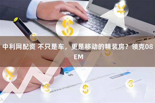 中利网配资 不只是车，更是移动的精装房？领克08 EM