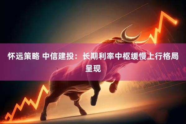怀远策略 中信建投：长期利率中枢缓慢上行格局呈现