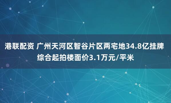 港联配资 广州天河区智谷片区两宅地34.8亿挂牌 综合起拍楼面价3.1万元/平米