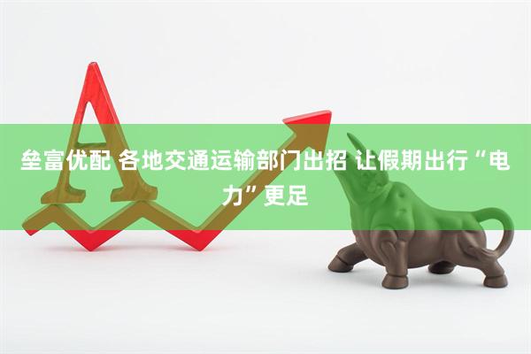 垒富优配 各地交通运输部门出招 让假期出行“电力”更足
