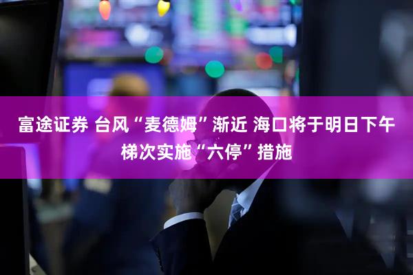 富途证券 台风“麦德姆”渐近 海口将于明日下午梯次实施“六停”措施