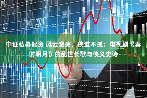 中证私募配资 风云激荡，侠道不孤：电视剧《秦时明月》的乱世长歌与侠义史诗