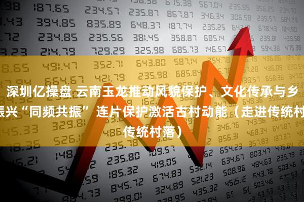 深圳亿操盘 云南玉龙推动风貌保护、文化传承与乡村振兴“同频共振” 连片保护激活古村动能（走进传统村落）