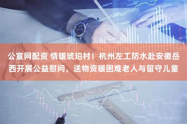 公宣网配资 情暖琥珀村！杭州左工防水赴安徽岳西开展公益慰问，送物资暖困难老人与留守儿童