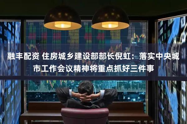 融丰配资 住房城乡建设部部长倪虹：落实中央城市工作会议精神将重点抓好三件事
