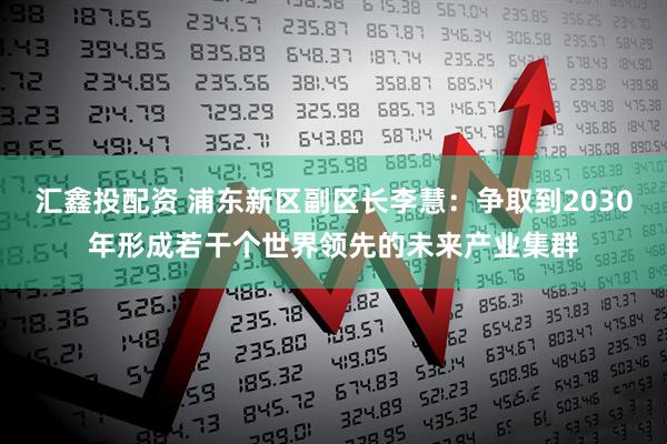 汇鑫投配资 浦东新区副区长李慧：争取到2030年形成若干个世界领先的未来产业集群