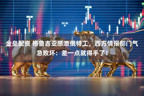 金垒配资 格鲁吉亚感激俄特工，西方情报部门气急败坏：差一点就得手了！