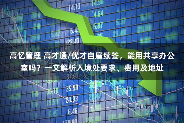 高忆管理 高才通/优才自雇续签，能用共享办公室吗？一文解析入境处要求、费用及地址