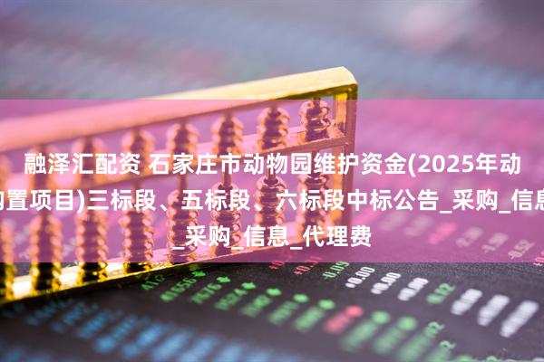 融泽汇配资 石家庄市动物园维护资金(2025年动物饲 料购置项目)三标段、五标段、六标段中标公告_采购_信息_代理费