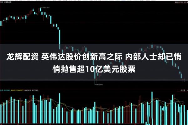 龙辉配资 英伟达股价创新高之际 内部人士却已悄悄抛售超10亿美元股票