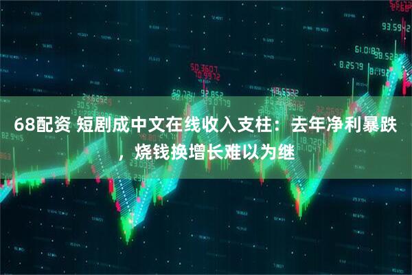 68配资 短剧成中文在线收入支柱：去年净利暴跌，烧钱换增长难以为继